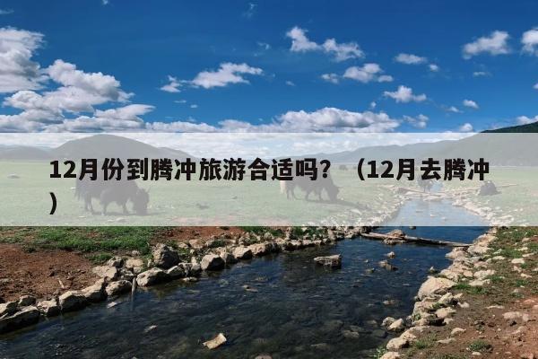 12月份到腾冲旅游合适吗？（12月去腾冲）