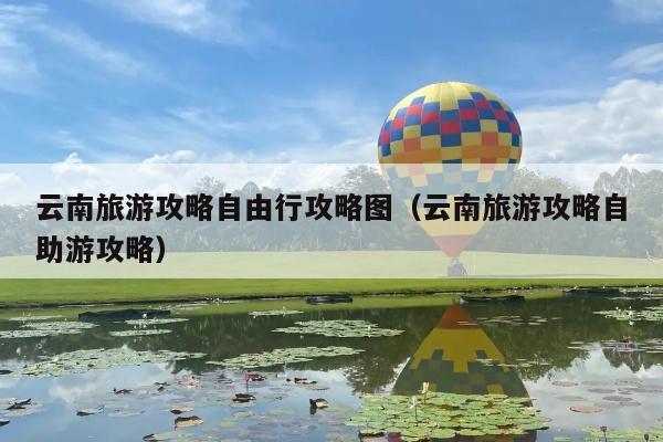 云南旅游攻略自由行攻略图（云南旅游攻略自助游攻略）