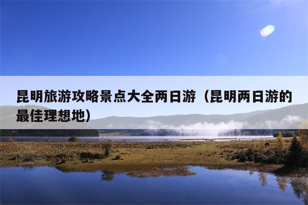 昆明旅游攻略景点大全两日游（昆明两日游的最佳理想地）