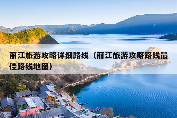 丽江旅游攻略详细路线（丽江旅游攻略路线最佳路线地图）