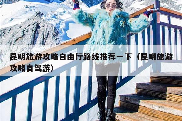 昆明旅游攻略自由行路线推荐一下（昆明旅游攻略自驾游）