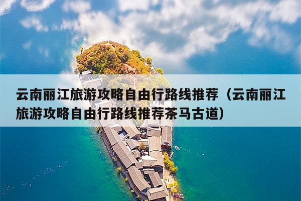 云南丽江旅游攻略自由行路线推荐（云南丽江旅游攻略自由行路线推荐茶马古道）