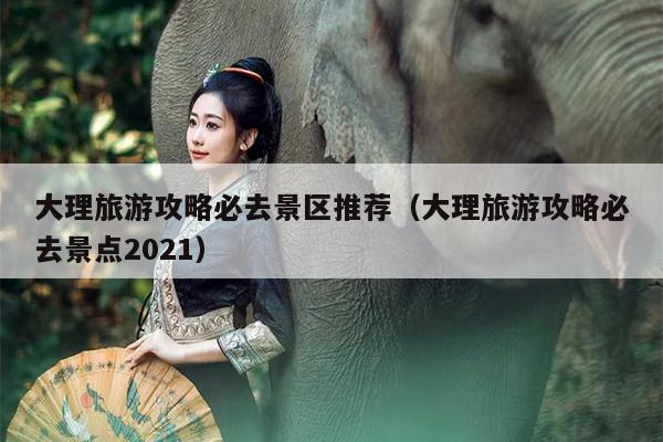 大理旅游攻略必去景区推荐（大理旅游攻略必去景点2021）