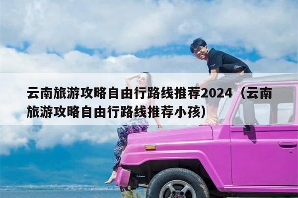 云南旅游攻略自由行路线推荐2024（云南旅游攻略自由行路线推荐小孩）