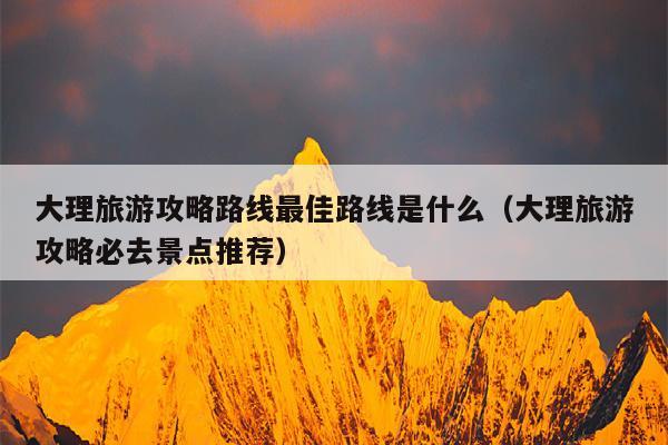 大理旅游攻略路线最佳路线是什么（大理旅游攻略必去景点推荐）