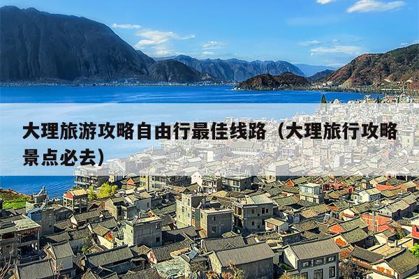 大理旅游攻略自由行最佳线路（大理旅行攻略景点必去）