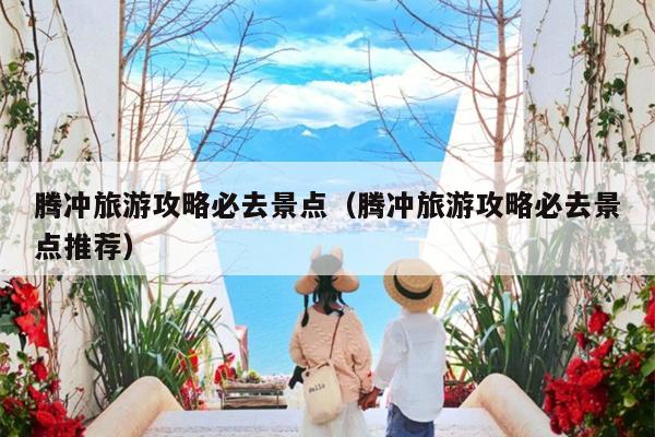 腾冲旅游攻略必去景点（腾冲旅游攻略必去景点推荐）