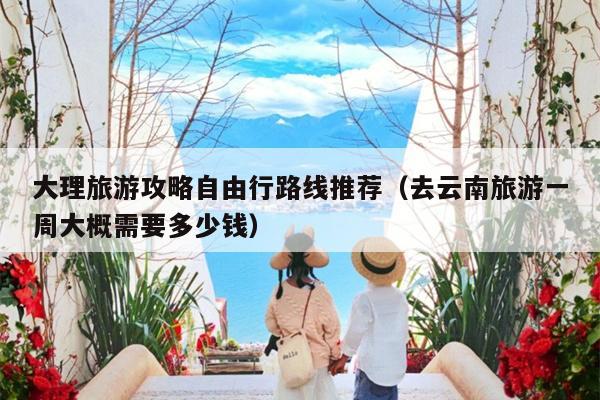 大理旅游攻略自由行路线推荐（去云南旅游一周大概需要多少钱）