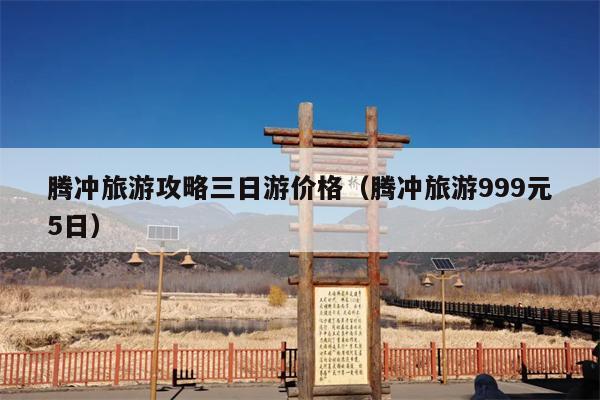 腾冲旅游攻略三日游价格（腾冲旅游999元5日）