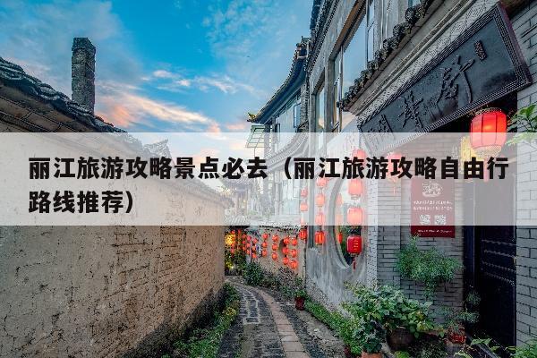 丽江旅游攻略景点必去（丽江旅游攻略自由行路线推荐）