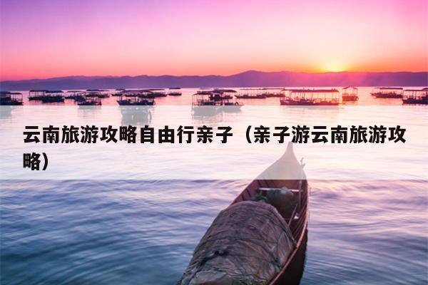 云南旅游攻略自由行亲子（亲子游云南旅游攻略）