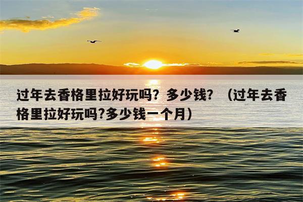 过年去香格里拉好玩吗？多少钱？（过年去香格里拉好玩吗?多少钱一个月）