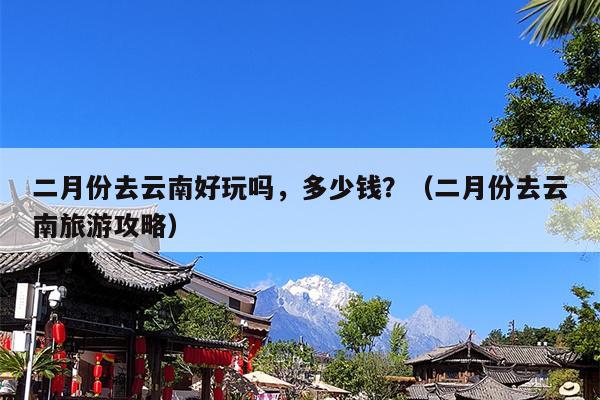 二月份去云南好玩吗，多少钱？（二月份去云南旅游攻略）