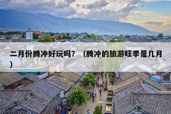 二月份腾冲好玩吗？（腾冲的旅游旺季是几月）