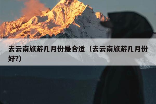 去云南旅游几月份最合适（去云南旅游几月份好?）