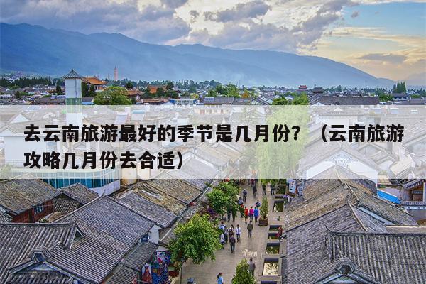 去云南旅游最好的季节是几月份？（云南旅游攻略几月份去合适）