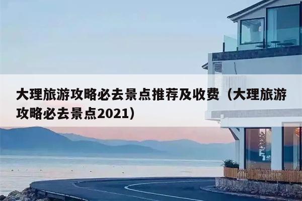 大理旅游攻略必去景点推荐及收费（大理旅游攻略必去景点2021）