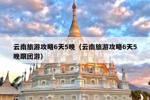 云南旅游攻略6天5晚（云南旅游攻略6天5晚跟团游）