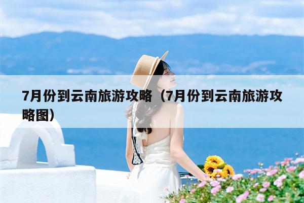 7月份到云南旅游攻略（7月份到云南旅游攻略图）