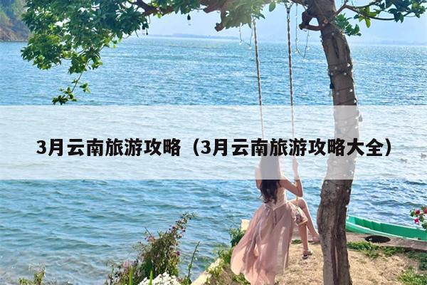 3月云南旅游攻略（3月云南旅游攻略大全）