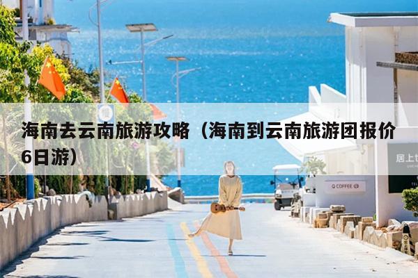 海南去云南旅游攻略（海南到云南旅游团报价6日游）