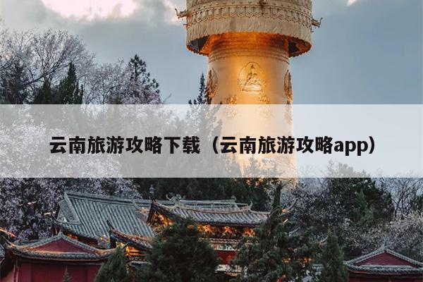 云南旅游攻略下载（云南旅游攻略app）