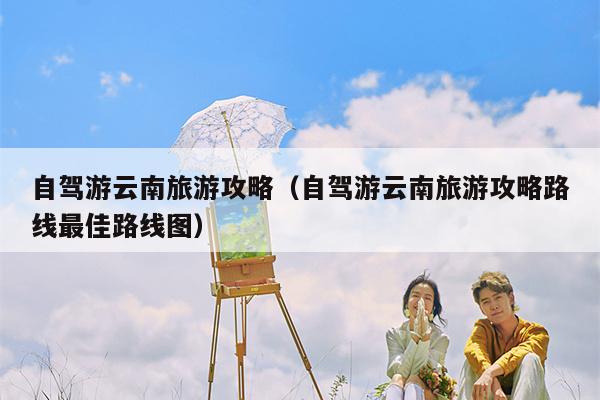 自驾游云南旅游攻略（自驾游云南旅游攻略路线最佳路线图）