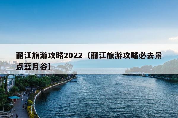 丽江旅游攻略2022（丽江旅游攻略必去景点蓝月谷）