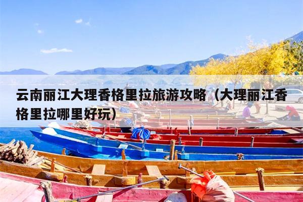 云南丽江大理香格里拉旅游攻略（大理丽江香格里拉哪里好玩）