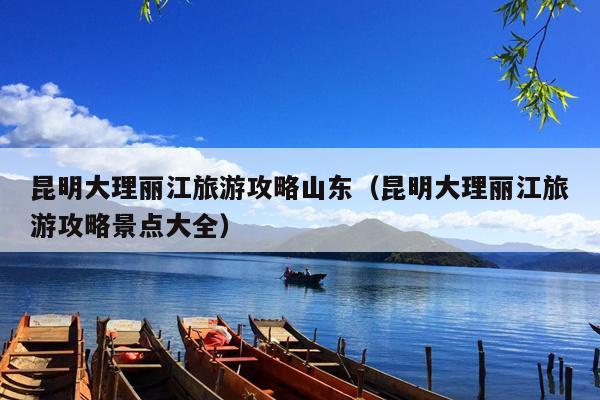 昆明大理丽江旅游攻略山东（昆明大理丽江旅游攻略景点大全）