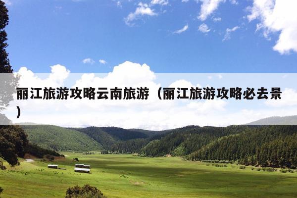 丽江旅游攻略云南旅游（丽江旅游攻略必去景）