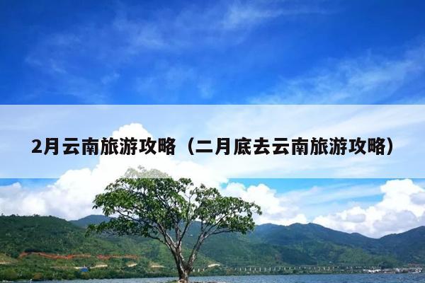 2月云南旅游攻略（二月底去云南旅游攻略）