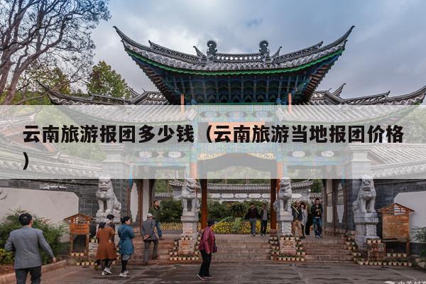 云南旅游报团多少钱（云南旅游当地报团价格）