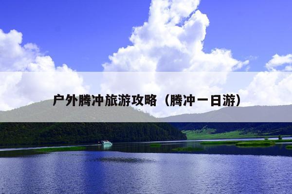 户外腾冲旅游攻略（腾冲一日游）