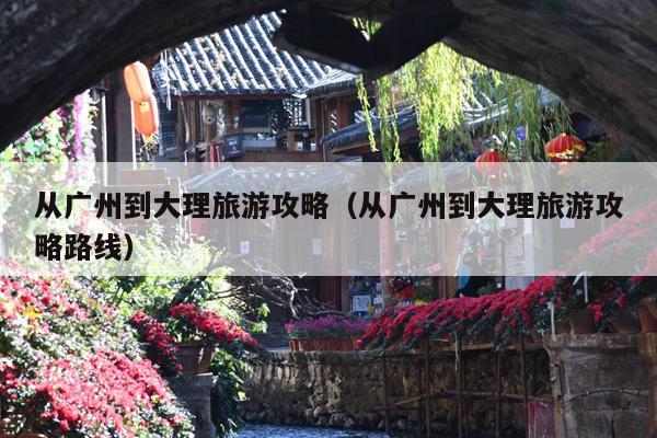 从广州到大理旅游攻略（从广州到大理旅游攻略路线）