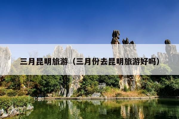 三月昆明旅游（三月份去昆明旅游好吗）