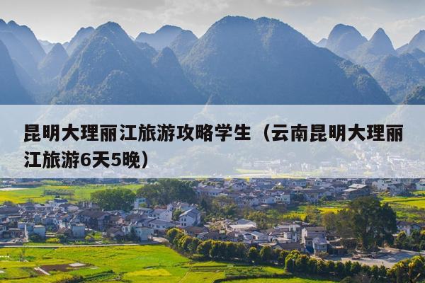 昆明大理丽江旅游攻略学生（云南昆明大理丽江旅游6天5晚）