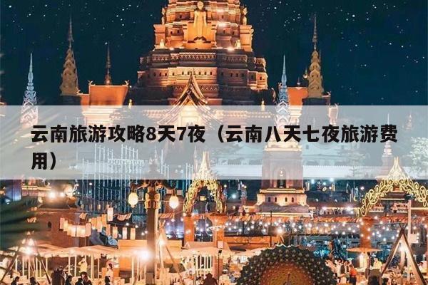 云南旅游攻略8天7夜（云南八天七夜旅游费用）