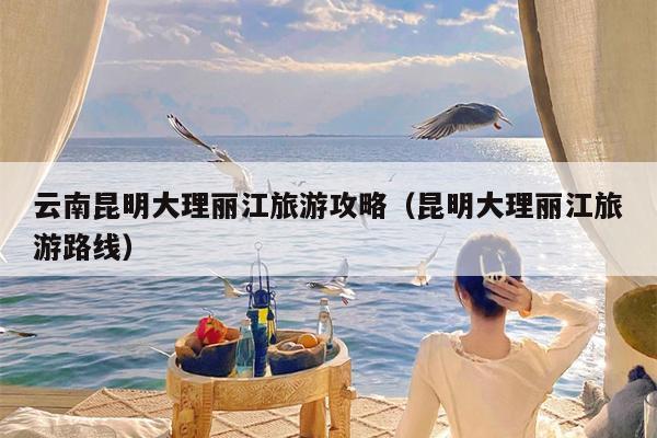 云南昆明大理丽江旅游攻略（昆明大理丽江旅游路线）