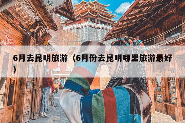 6月去昆明旅游（6月份去昆明哪里旅游最好）