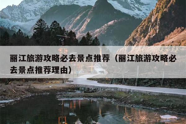 丽江旅游攻略必去景点推荐（丽江旅游攻略必去景点推荐理由）