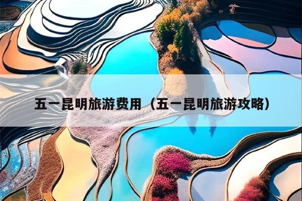 五一昆明旅游费用（五一昆明旅游攻略）