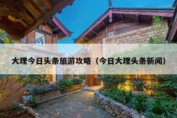 大理今日头条旅游攻略（今日大理头条新闻）