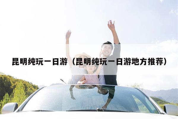 昆明纯玩一日游（昆明纯玩一日游地方推荐）
