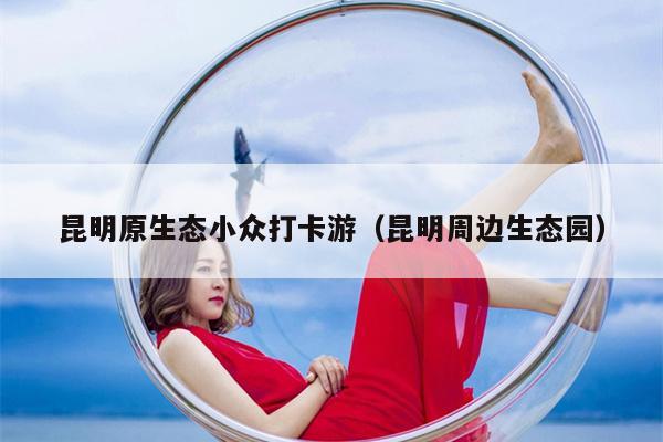 昆明原生态小众打卡游（昆明周边生态园）