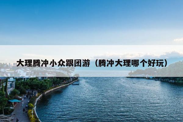 大理腾冲小众跟团游（腾冲大理哪个好玩）