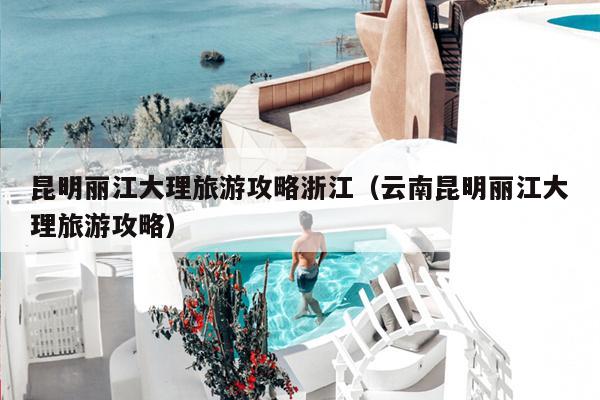 昆明丽江大理旅游攻略浙江（云南昆明丽江大理旅游攻略）