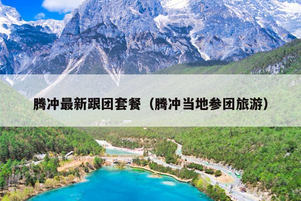 腾冲最新跟团套餐（腾冲当地参团旅游）