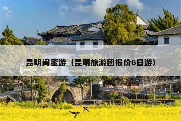 昆明闺蜜游(昆明旅游团报价6日游)